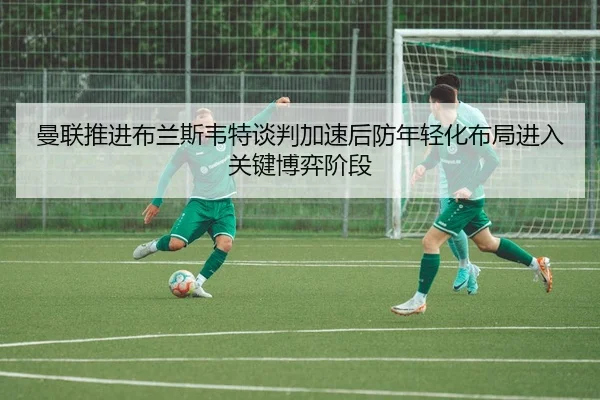 曼联推进布兰斯韦特谈判加速后防年轻化布局进入关键博弈阶段