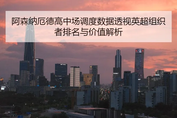 阿森纳厄德高中场调度数据透视英超组织者排名与价值解析