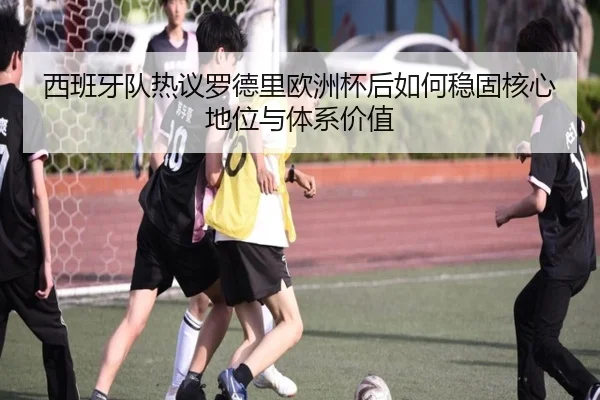 西班牙队热议罗德里欧洲杯后如何稳固核心地位与体系价值