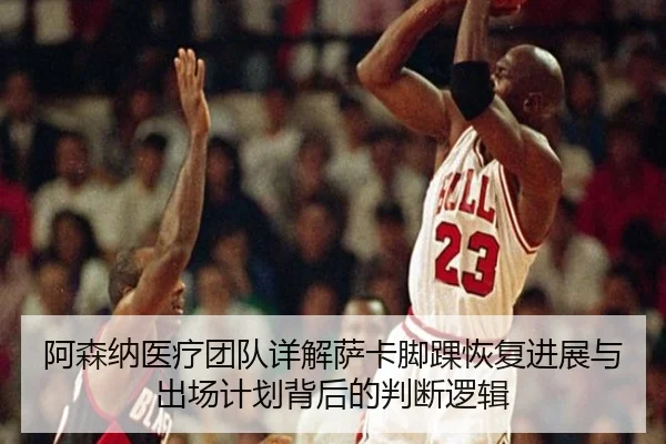 阿森纳医疗团队详解萨卡脚踝恢复进展与出场计划背后的判断逻辑
