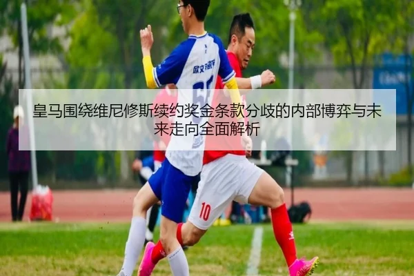 皇马围绕维尼修斯续约奖金条款分歧的内部博弈与未来走向全面解析