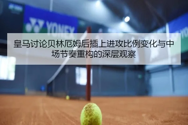皇马讨论贝林厄姆后插上进攻比例变化与中场节奏重构的深层观察