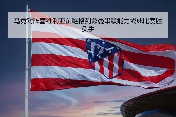 马竞对阵塞维利亚前瞻格列兹曼串联能力或成比赛胜负手