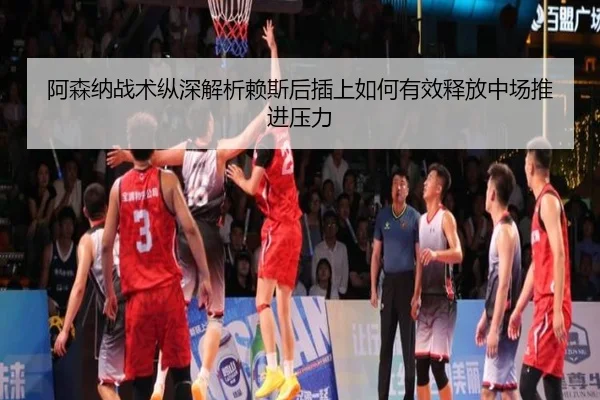 阿森纳战术纵深解析赖斯后插上如何有效释放中场推进压力