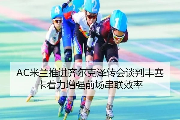 AC米兰推进齐尔克泽转会谈判丰塞卡着力增强前场串联效率